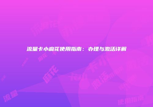 流量卡小麻花使用指南：办理与激活详解
