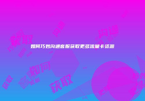 如何巧妙沟通客服获取更多流量卡资源