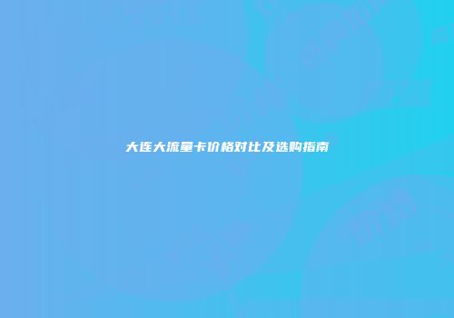 大连大流量卡价格对比及选购指南