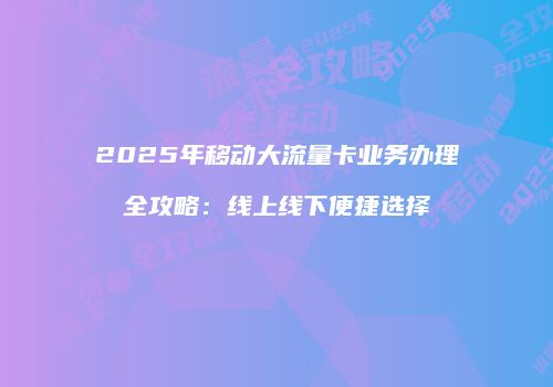 2025年移动大流量卡业务办理全攻略:线上线下便捷选择