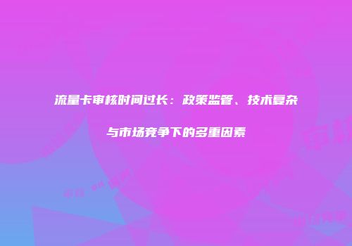 流量卡审核时间过长：政策监管、技术复杂与市场竞争下的多重因素