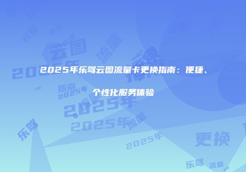 2025年乐驾云图流量卡更换指南:便捷、个性化服务体验