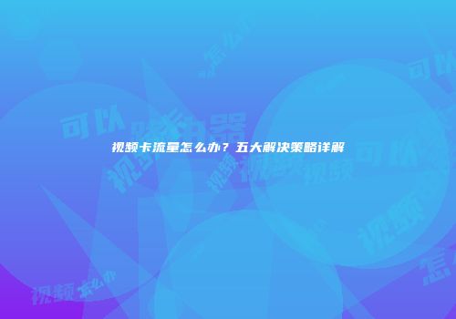 视频卡流量怎么办?五大解决策略详解