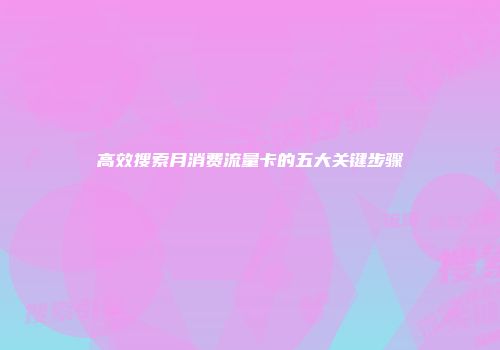 高效搜索月消费流量卡的五大关键步骤
