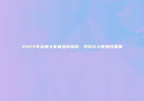 2025年流量卡套餐选购指南：性价比与便利性兼备