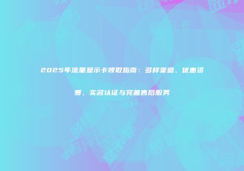 2025年流量显示卡领取指南:多样渠道、优惠资费、实名认证与完善售后服务