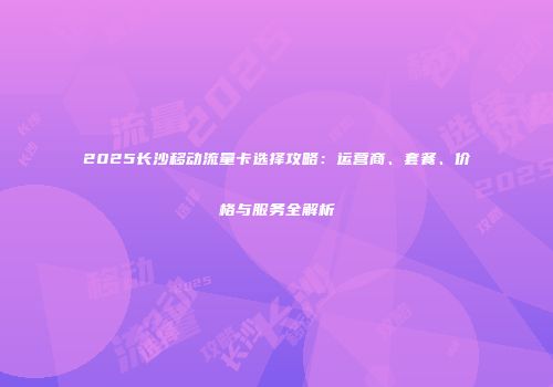 2025长沙移动流量卡选择攻略:运营商、套餐、价格与服务全解析