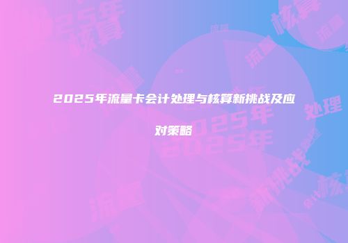 2025年流量卡会计处理与核算新挑战及应对策略