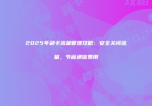 2025年副卡流量管理攻略：安全关闭流量，节省通信费用
