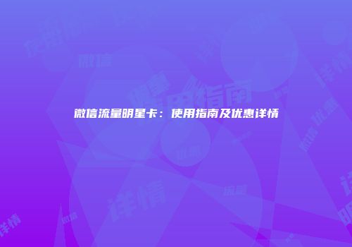 微信流量明星卡：使用指南及优惠详情
