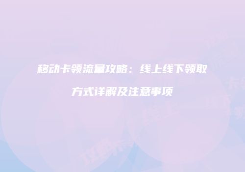 移动卡领流量攻略：线上线下领取方式详解及注意事项