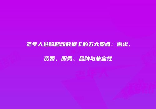 老年人选购移动数据卡的五大要点：需求、资费、服务、品牌与兼容性