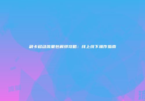 副卡移动流量包解绑攻略:线上线下操作指南