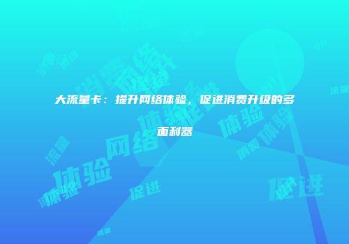 大流量卡:提升网络体验,促进消费升级的多面利器