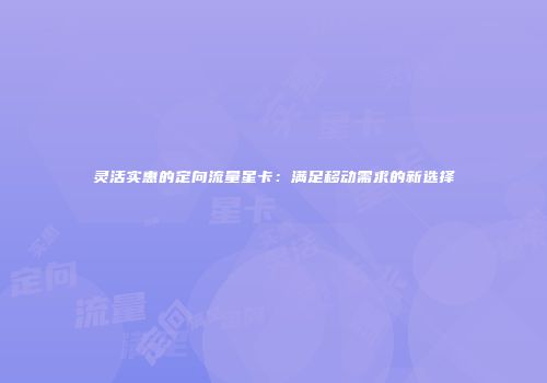 灵活实惠的定向流量星卡：满足移动需求的新选择