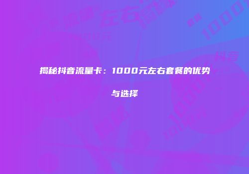 揭秘抖音流量卡:1000元左右套餐的优势与选择