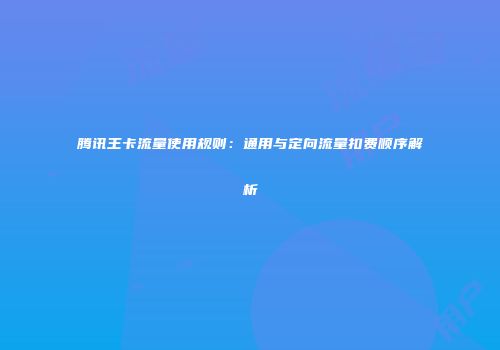 腾讯王卡流量使用规则：通用与定向流量扣费顺序解析