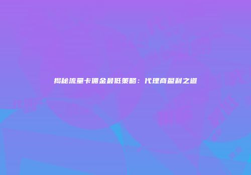 揭秘流量卡佣金最低策略：代理商盈利之道