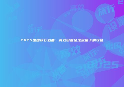 2025出国旅行必备:高效设置全球流量卡的攻略