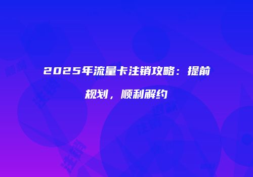 2025年流量卡注销攻略：提前规划，顺利解约