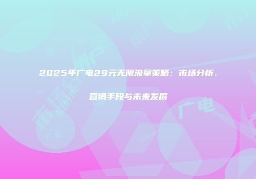 2025年广电29元无限流量策略：市场分析、营销手段与未来发展