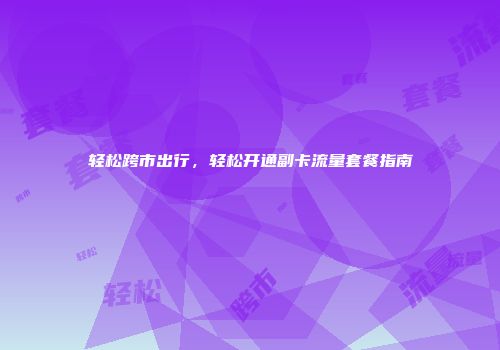 轻松跨市出行，轻松开通副卡流量套餐指南