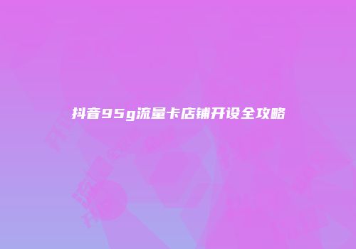 抖音95g流量卡店铺开设全攻略