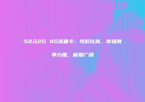 50元2G 4G流量卡：性价比高，市场竞争力强，前景广阔
