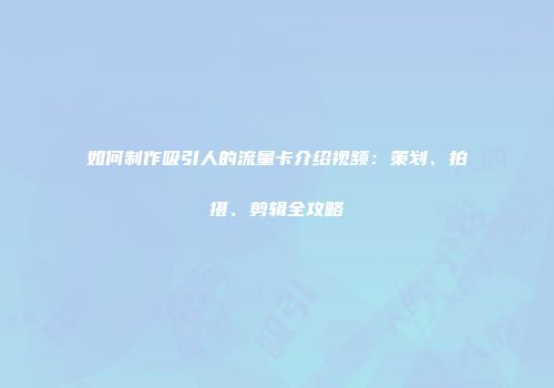 如何制作吸引人的流量卡介绍视频：策划、拍摄、剪辑全攻略