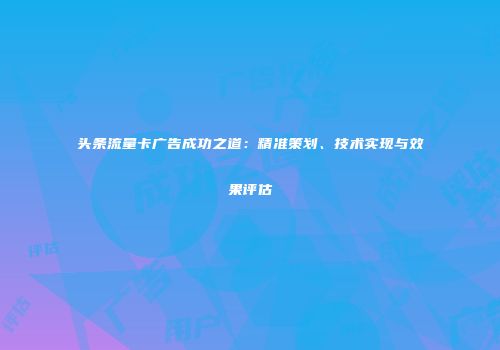头条流量卡广告成功之道:精准策划、技术实现与效果评估