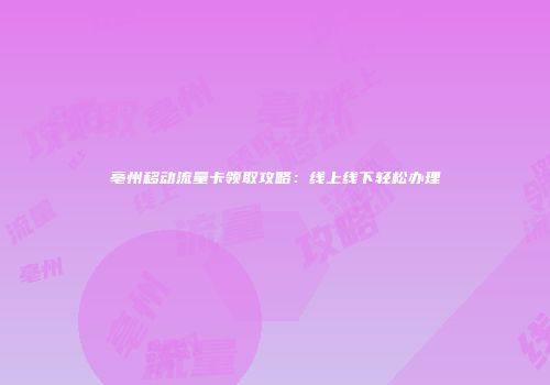 亳州移动流量卡领取攻略：线上线下轻松办理