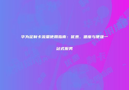 华为定制卡流量使用指南：优惠、速度与便捷一站式服务