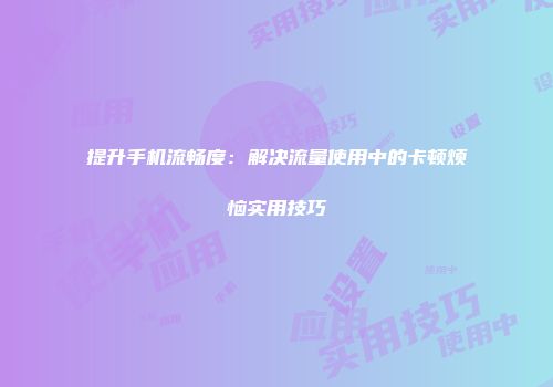 提升手机流畅度:解决流量使用中的卡顿烦恼实用技巧