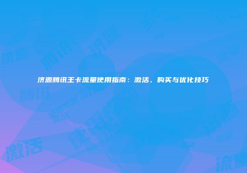 济源腾讯王卡流量使用指南:激活、购买与优化技巧