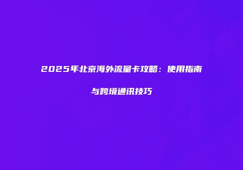 2025年北京海外流量卡攻略:使用指南与跨境通讯技巧
