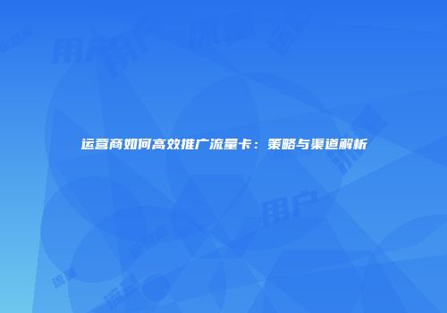 运营商如何高效推广流量卡:策略与渠道解析