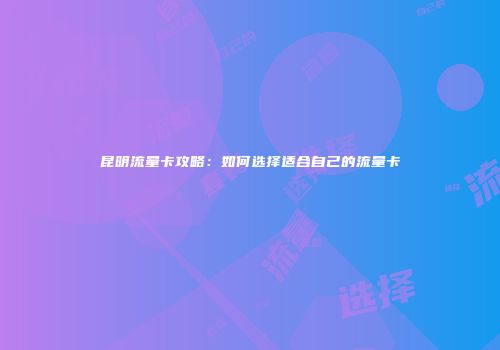 昆明流量卡攻略:如何选择适合自己的流量卡