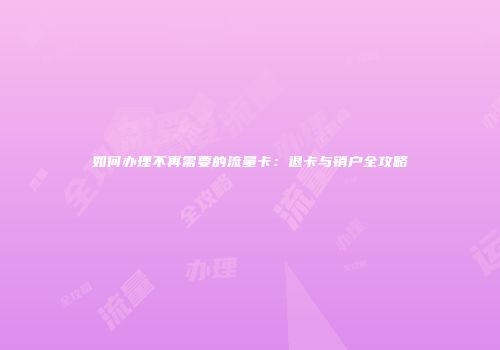 如何办理不再需要的流量卡：退卡与销户全攻略