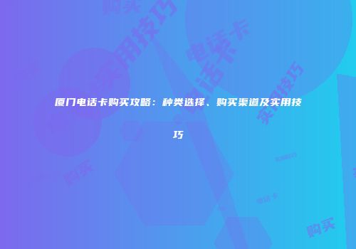 厦门电话卡购买攻略：种类选择、购买渠道及实用技巧