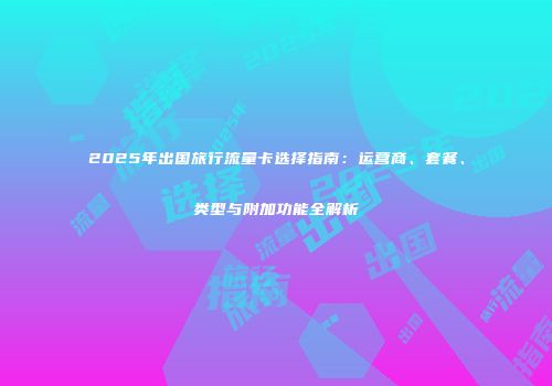 2025年出国旅行流量卡选择指南:运营商、套餐、类型与附加功能全解析