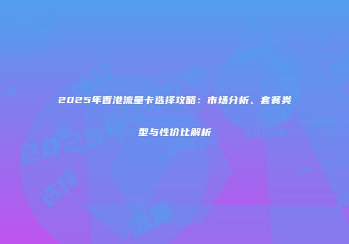 2025年香港流量卡选择攻略：市场分析、套餐类型与性价比解析