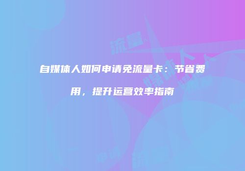 自媒体人如何申请免流量卡：节省费用，提升运营效率指南