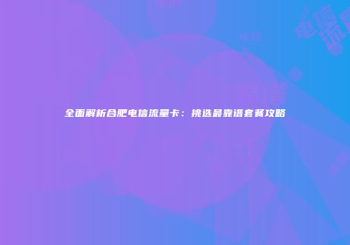 全面解析合肥电信流量卡:挑选最靠谱套餐攻略