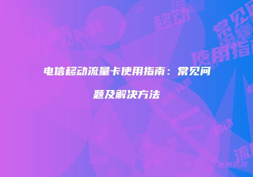 电信移动流量卡使用指南：常见问题及解决方法