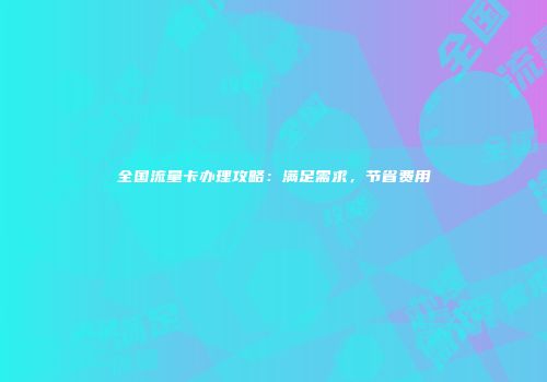 全国流量卡办理攻略:满足需求,节省费用