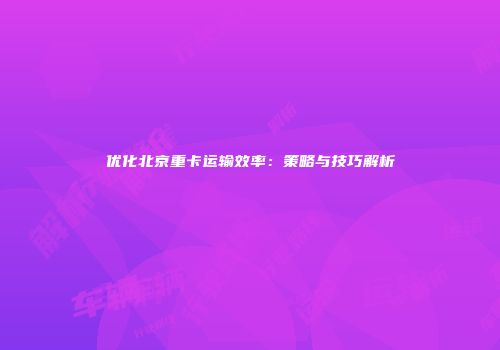 优化北京重卡运输效率:策略与技巧解析