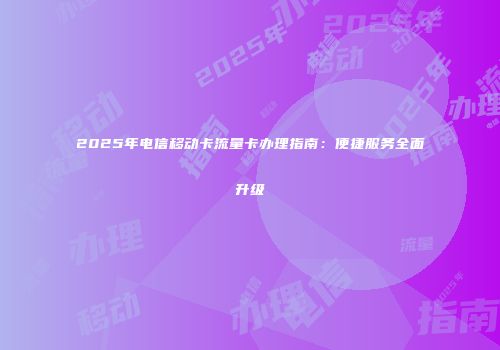 2025年电信移动卡流量卡办理指南:便捷服务全面升级