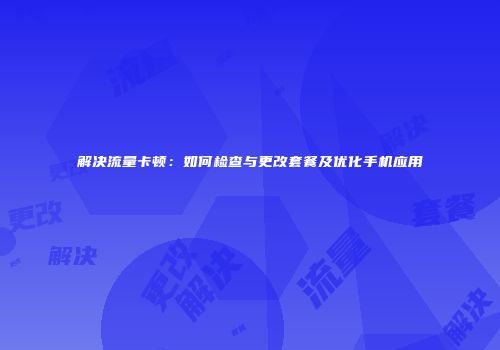 解决流量卡顿:如何检查与更改套餐及优化手机应用