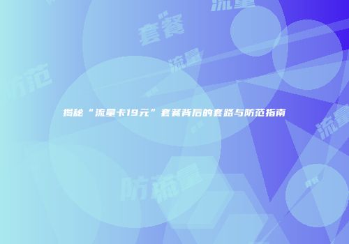 揭秘“流量卡19元”套餐背后的套路与防范指南