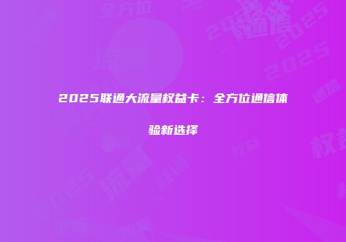 2025联通大流量权益卡：全方位通信体验新选择
